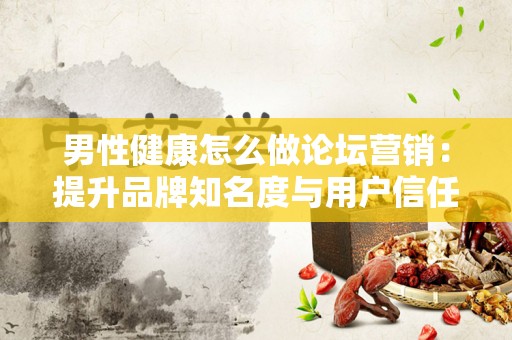 男性健康怎么做论坛营销：提升品牌知名度与用户信任