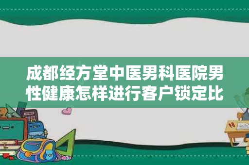 成都经方堂中医男科医院男性健康怎样进行客户锁定比较有效果