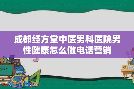成都经方堂中医男科医院男性健康怎么做电话营销