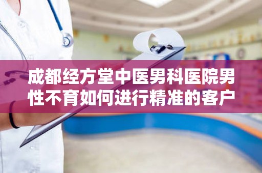 成都经方堂中医男科医院男性不育如何进行精准的客户引流