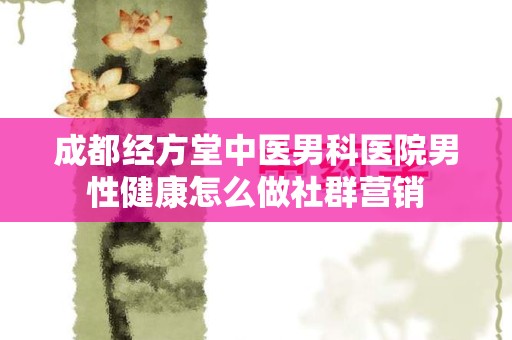 成都经方堂中医男科医院男性健康怎么做社群营销