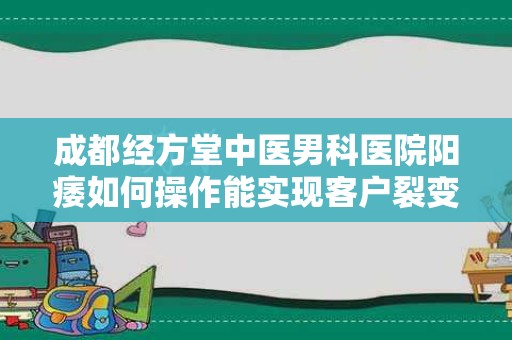 成都经方堂中医男科医院阳痿如何操作能实现客户裂变