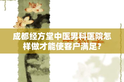 成都经方堂中医男科医院怎样做才能使客户满足？