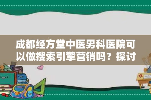 成都经方堂中医男科医院可以做搜索引擎营销吗？探讨中医男科医院的网络营销策略