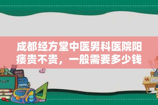 成都经方堂中医男科医院阳痿贵不贵，一般需要多少钱？