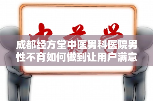 成都经方堂中医男科医院男性不育如何做到让用户满意