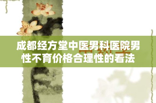成都经方堂中医男科医院男性不育价格合理性的看法