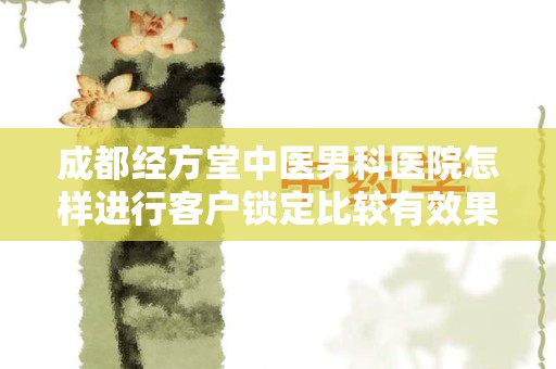 成都经方堂中医男科医院怎样进行客户锁定比较有效果