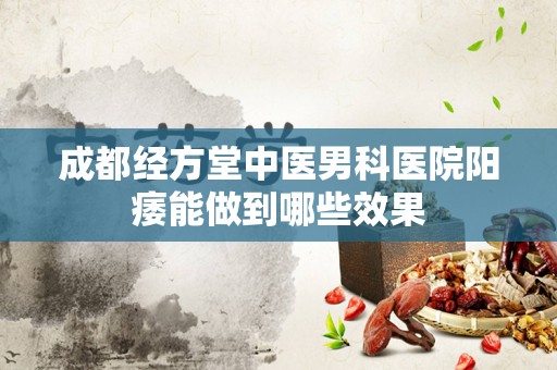 成都经方堂中医男科医院阳痿能做到哪些效果