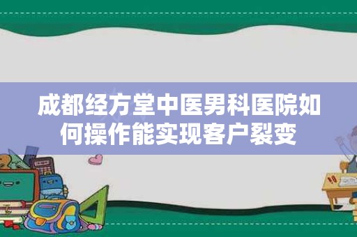 成都经方堂中医男科医院如何操作能实现客户裂变