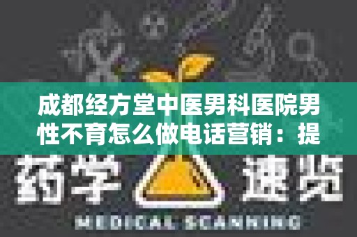 成都经方堂中医男科医院男性不育怎么做电话营销：提升患者满意度与信任感