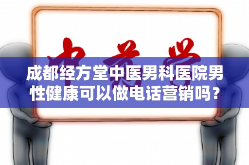 成都经方堂中医男科医院男性健康可以做电话营销吗？