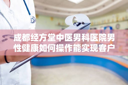 成都经方堂中医男科医院男性健康如何操作能实现客户裂变
