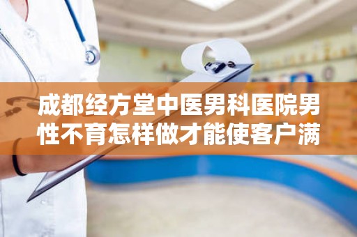 成都经方堂中医男科医院男性不育怎样做才能使客户满足