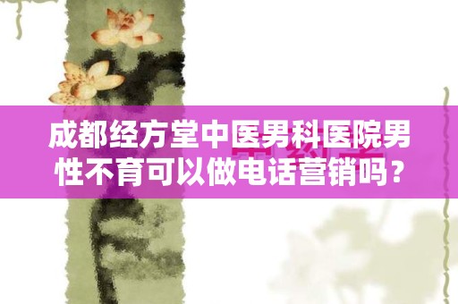 成都经方堂中医男科医院男性不育可以做电话营销吗？