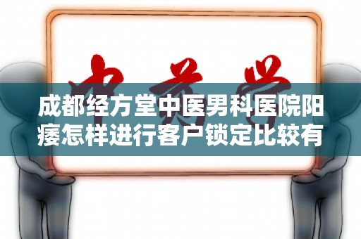 成都经方堂中医男科医院阳痿怎样进行客户锁定比较有效果