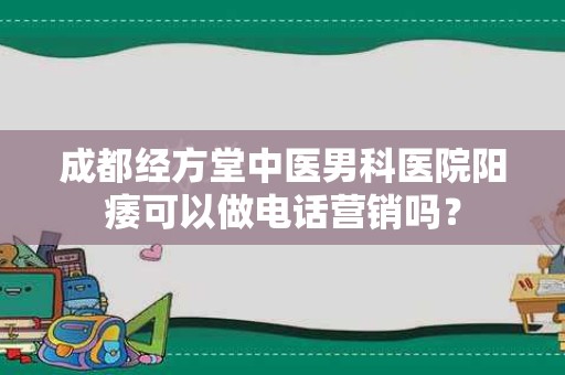 成都经方堂中医男科医院阳痿可以做电话营销吗？