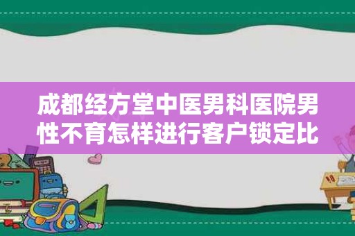 成都经方堂中医男科医院男性不育怎样进行客户锁定比较有效果