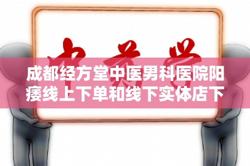 成都经方堂中医男科医院阳痿线上下单和线下实体店下单哪个好？