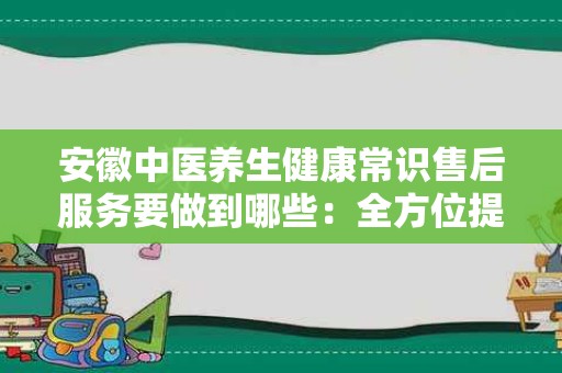 安徽中医养生健康常识售后服务要做到哪些：全方位提升客户体验