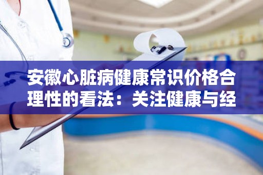 安徽心脏病健康常识价格合理性的看法：关注健康与经济的平衡