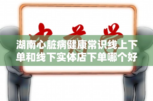湖南心脏病健康常识线上下单和线下实体店下单哪个好