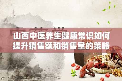 山西中医养生健康常识如何提升销售额和销售量的策略