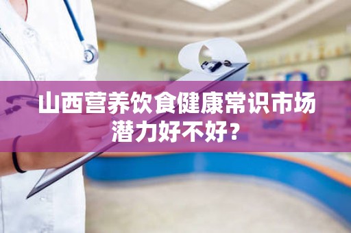 山西营养饮食健康常识市场潜力好不好？