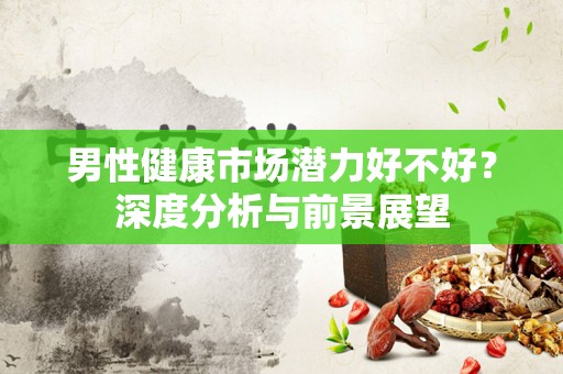 男性健康市场潜力好不好？深度分析与前景展望