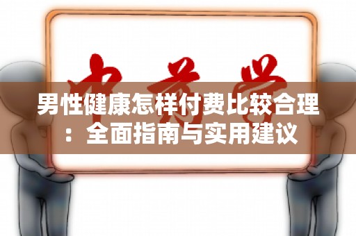 男性健康怎样付费比较合理：全面指南与实用建议