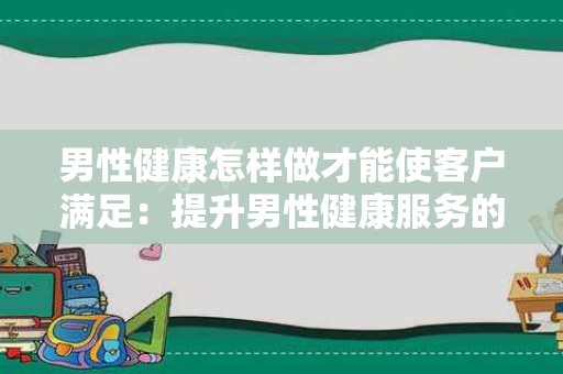 男性健康怎样做才能使客户满足：提升男性健康服务的策略与建议