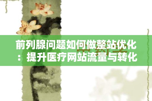 前列腺问题如何做整站优化：提升医疗网站流量与转化率的全方位指南