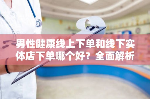 男性健康线上下单和线下实体店下单哪个好？全面解析男性健康购物选择