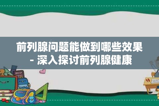 前列腺问题能做到哪些效果 - 深入探讨前列腺健康