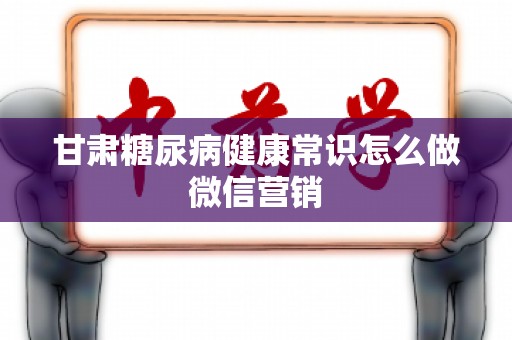 甘肃糖尿病健康常识怎么做微信营销