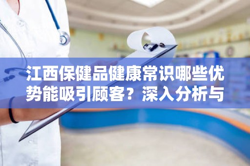 江西保健品健康常识哪些优势能吸引顾客？深入分析与探讨