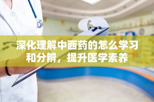 深化理解中西药的怎么学习和分辨，提升医学素养